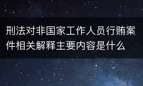 刑法对非国家工作人员行贿案件相关解释主要内容是什么