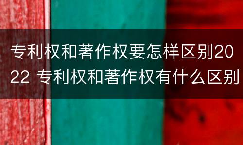 专利权和著作权要怎样区别2022 专利权和著作权有什么区别