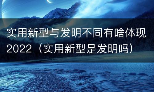 实用新型与发明不同有啥体现2022（实用新型是发明吗）