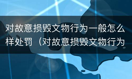 对故意损毁文物行为一般怎么样处罚（对故意损毁文物行为一般怎么样处罚呢）
