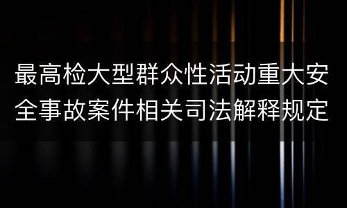 最高检大型群众性活动重大安全事故案件相关司法解释规定有什么内容