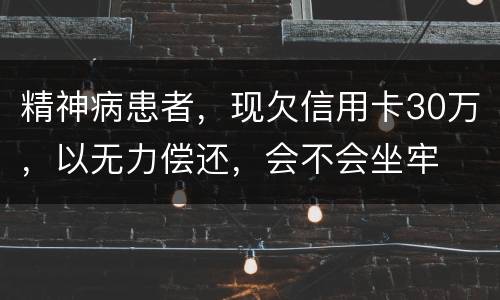 精神病患者，现欠信用卡30万，以无力偿还，会不会坐牢