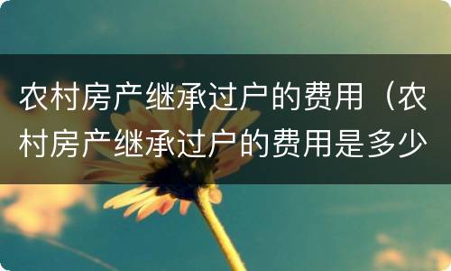 农村房产继承过户的费用（农村房产继承过户的费用是多少）