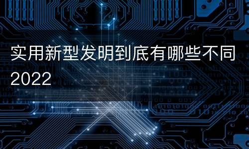 实用新型发明到底有哪些不同2022