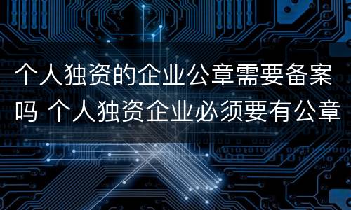 个人独资的企业公章需要备案吗 个人独资企业必须要有公章吗