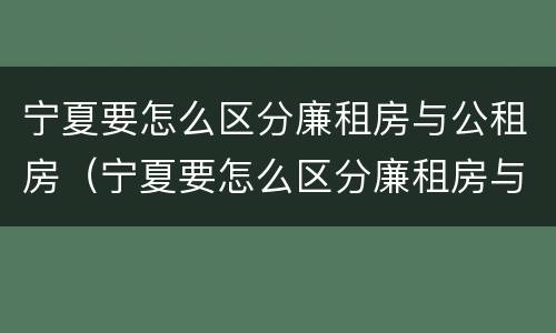 宁夏要怎么区分廉租房与公租房（宁夏要怎么区分廉租房与公租房的区别）