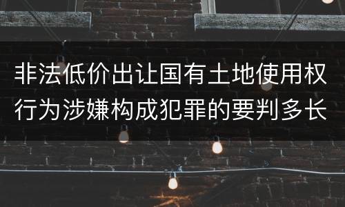 非法低价出让国有土地使用权行为涉嫌构成犯罪的要判多长时间