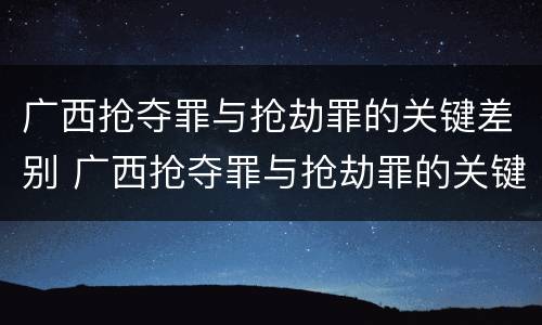 广西抢夺罪与抢劫罪的关键差别 广西抢夺罪与抢劫罪的关键差别在哪