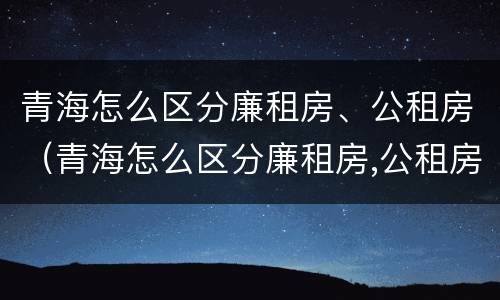 青海怎么区分廉租房、公租房（青海怎么区分廉租房,公租房和私租房）