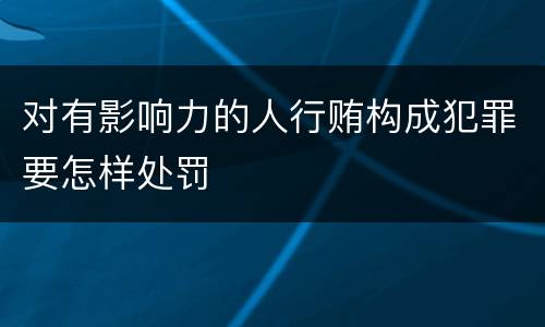 对有影响力的人行贿构成犯罪要怎样处罚