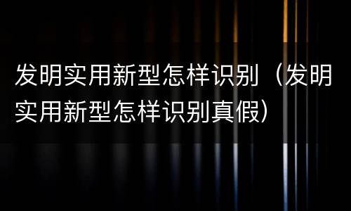 发明实用新型怎样识别（发明实用新型怎样识别真假）