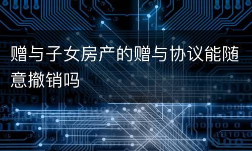 赠与子女房产的赠与协议能随意撤销吗