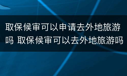 取保候审可以申请去外地旅游吗 取保候审可以去外地旅游吗?