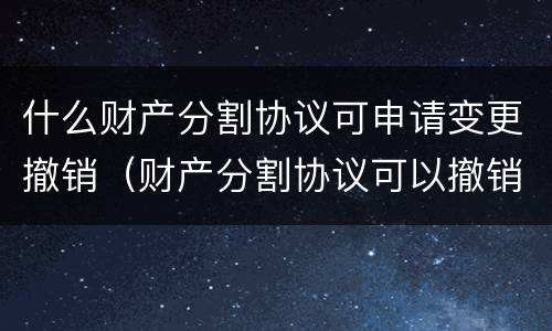 什么财产分割协议可申请变更撤销（财产分割协议可以撤销吗）
