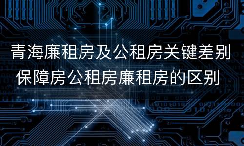 青海廉租房及公租房关键差别 保障房公租房廉租房的区别