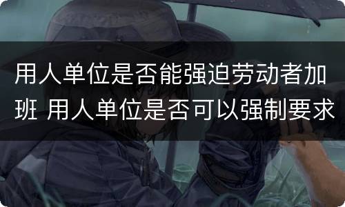 用人单位是否能强迫劳动者加班 用人单位是否可以强制要求加班
