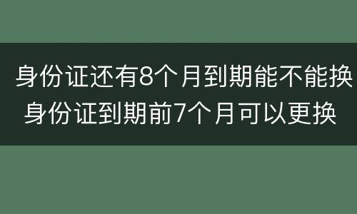 身份证还有8个月到期能不能换 身份证到期前7个月可以更换吗