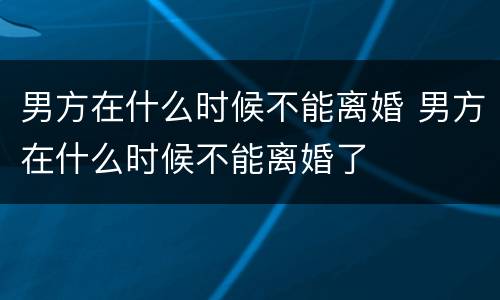 男方在什么时候不能离婚 男方在什么时候不能离婚了