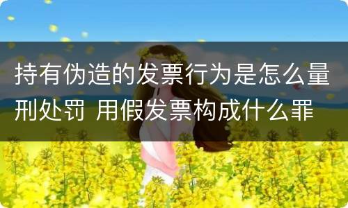 持有伪造的发票行为是怎么量刑处罚 用假发票构成什么罪