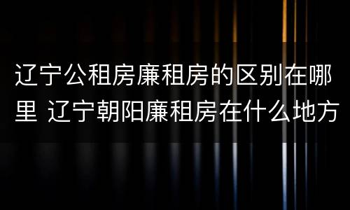 辽宁公租房廉租房的区别在哪里 辽宁朝阳廉租房在什么地方