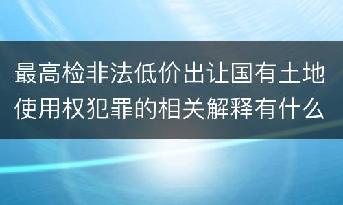 最高检非法低价出让国有土地使用权犯罪的相关解释有什么主要内容