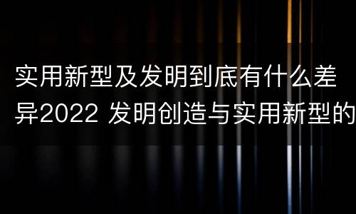 实用新型及发明到底有什么差异2022 发明创造与实用新型的区别