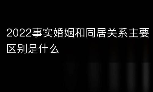 2022事实婚姻和同居关系主要区别是什么