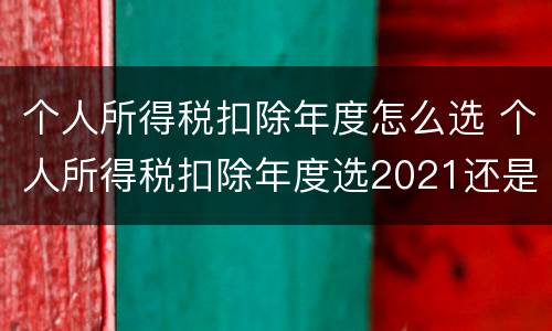 个人所得税扣除年度怎么选 个人所得税扣除年度选2021还是2022