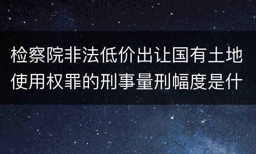 检察院非法低价出让国有土地使用权罪的刑事量刑幅度是什么