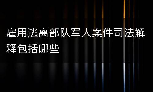 雇用逃离部队军人案件司法解释包括哪些