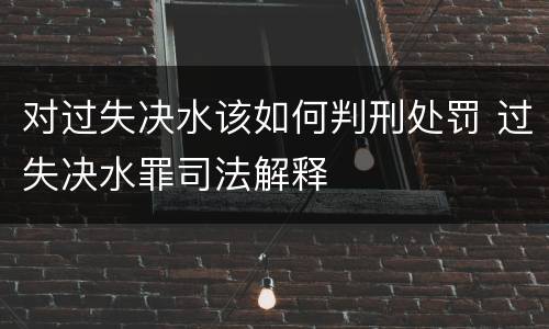 对过失决水该如何判刑处罚 过失决水罪司法解释
