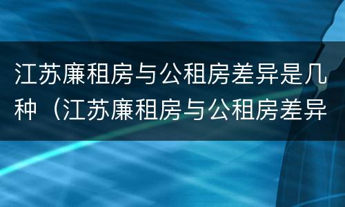 江苏廉租房与公租房差异是几种（江苏廉租房与公租房差异是几种原因）