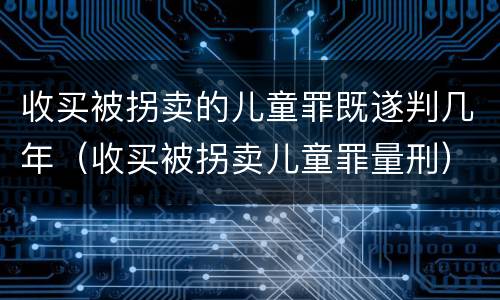 收买被拐卖的儿童罪既遂判几年（收买被拐卖儿童罪量刑）
