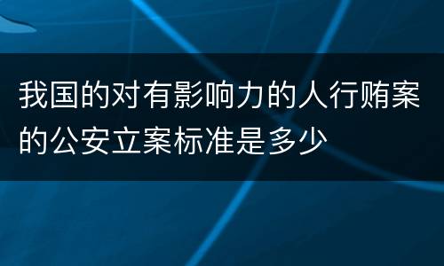 我国的对有影响力的人行贿案的公安立案标准是多少
