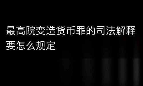 最高院变造货币罪的司法解释要怎么规定
