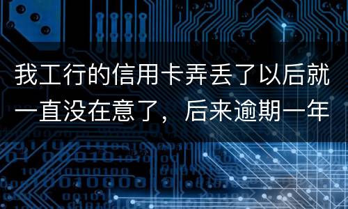 我工行的信用卡弄丢了以后就一直没在意了，后来逾期一年了，该怎么办钱还掉卡还能用吗
