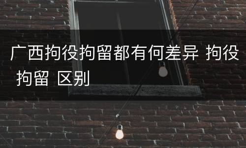广西拘役拘留都有何差异 拘役 拘留 区别