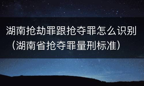 湖南抢劫罪跟抢夺罪怎么识别（湖南省抢夺罪量刑标准）