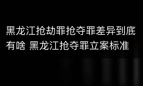 黑龙江抢劫罪抢夺罪差异到底有啥 黑龙江抢夺罪立案标准
