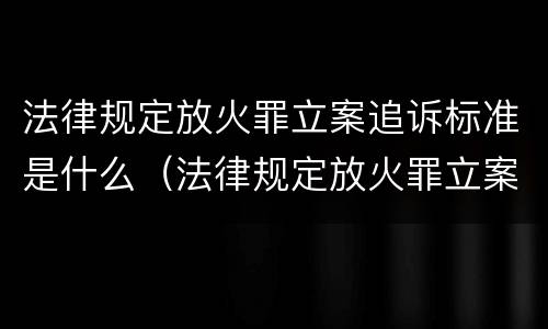 法律规定放火罪立案追诉标准是什么（法律规定放火罪立案追诉标准是什么意思）