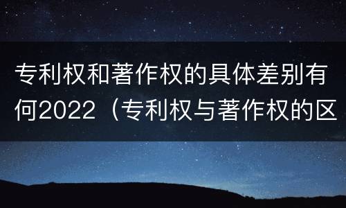 专利权和著作权的具体差别有何2022（专利权与著作权的区别）