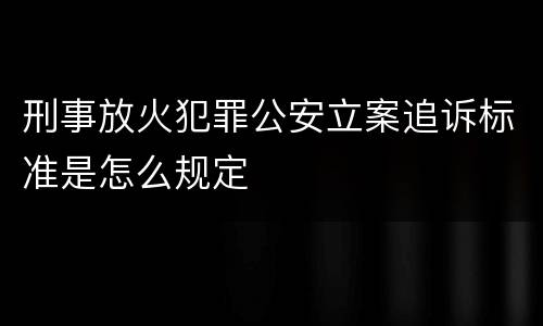 刑事放火犯罪公安立案追诉标准是怎么规定