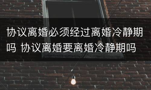 协议离婚必须经过离婚冷静期吗 协议离婚要离婚冷静期吗