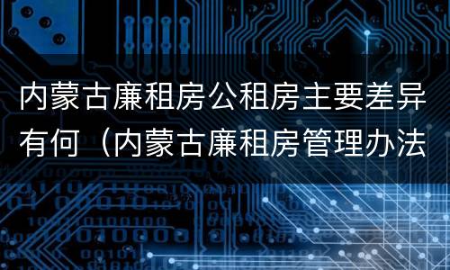 内蒙古廉租房公租房主要差异有何（内蒙古廉租房管理办法）