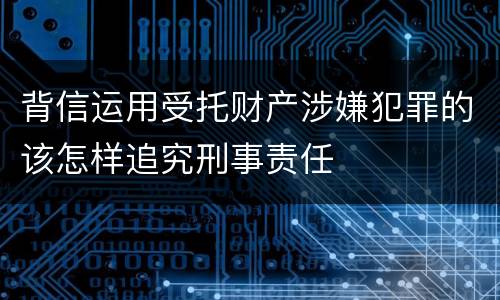 背信运用受托财产涉嫌犯罪的该怎样追究刑事责任