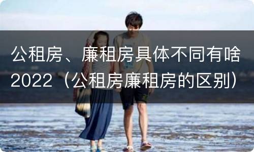 公租房、廉租房具体不同有啥2022（公租房廉租房的区别）