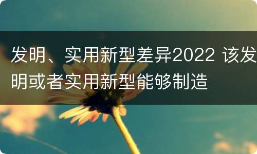 发明、实用新型差异2022 该发明或者实用新型能够制造