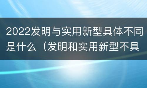 2022发明与实用新型具体不同是什么（发明和实用新型不具有什么特性）