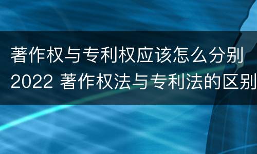 著作权与专利权应该怎么分别2022 著作权法与专利法的区别
