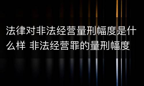 法律对非法经营量刑幅度是什么样 非法经营罪的量刑幅度